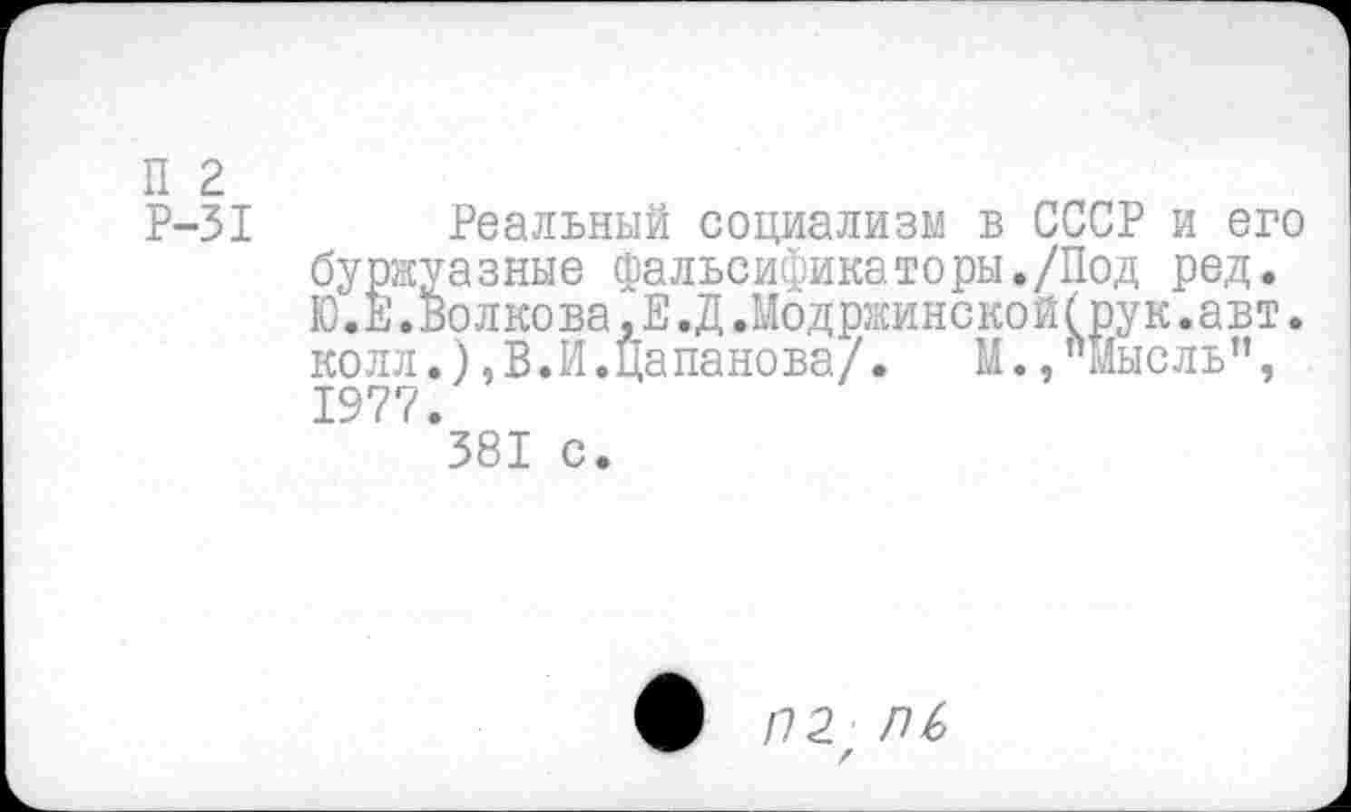 ﻿П 2
Р-31 Реальный социализм в СССР и его буржуазные фальсификаторы./Под ред. Ю.Е.Волкова,Е.Д.Модржинской(рук.авт. колл.),В.И.Папанова/. М.,"Мысль”, 1977.
381 с.
/72 ПЬ